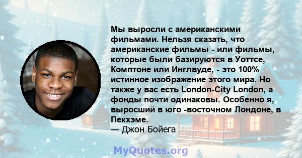 Мы выросли с американскими фильмами. Нельзя сказать, что американские фильмы - или фильмы, которые были базируются в Уоттсе, Комптоне или Инглвуде, - это 100% истинное изображение этого мира. Но также у вас есть