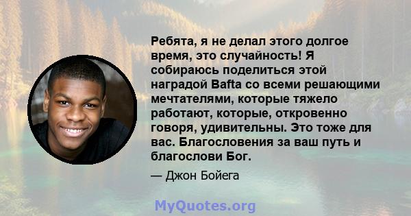 Ребята, я не делал этого долгое время, это случайность! Я собираюсь поделиться этой наградой Bafta со всеми решающими мечтателями, которые тяжело работают, которые, откровенно говоря, удивительны. Это тоже для вас.