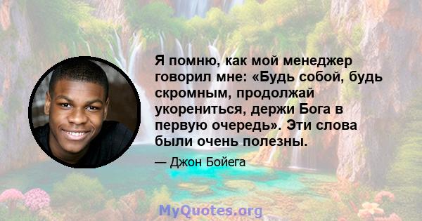 Я помню, как мой менеджер говорил мне: «Будь собой, будь скромным, продолжай укорениться, держи Бога в первую очередь». Эти слова были очень полезны.