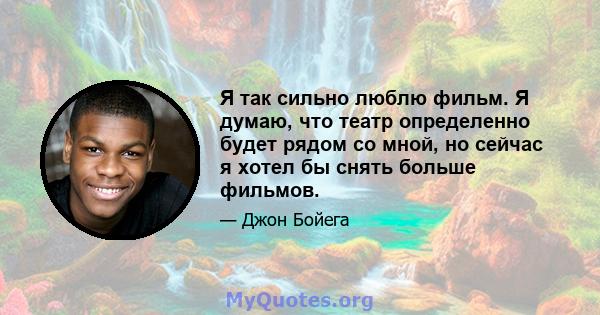 Я так сильно люблю фильм. Я думаю, что театр определенно будет рядом со мной, но сейчас я хотел бы снять больше фильмов.