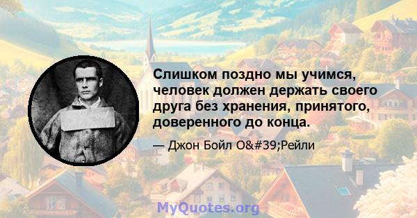 Слишком поздно мы учимся, человек должен держать своего друга без хранения, принятого, доверенного до конца.