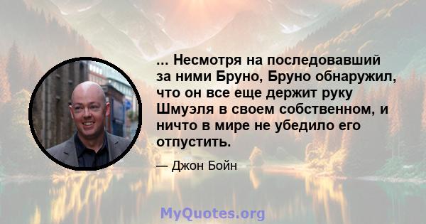 ... Несмотря на последовавший за ними Бруно, Бруно обнаружил, что он все еще держит руку Шмуэля в своем собственном, и ничто в мире не убедило его отпустить.