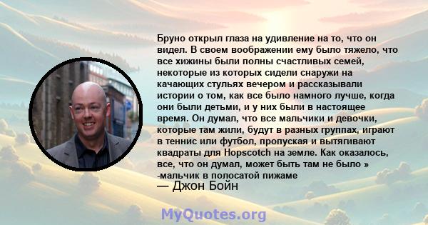 Бруно открыл глаза на удивление на то, что он видел. В своем воображении ему было тяжело, что все хижины были полны счастливых семей, некоторые из которых сидели снаружи на качающих стульях вечером и рассказывали