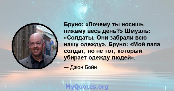 Бруно: «Почему ты носишь пижаму весь день?» Шмуэль: «Солдаты. Они забрали всю нашу одежду». Бруно: «Мой папа солдат, но не тот, который убирает одежду людей».