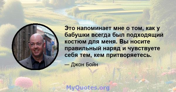 Это напоминает мне о том, как у бабушки всегда был подходящий костюм для меня. Вы носите правильный наряд и чувствуете себя тем, кем притворяетесь.