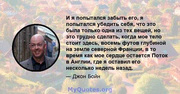 И я попытался забыть его, я попытался убедить себя, что это была только одна из тех вещей, но это трудно сделать, когда мое тело стоит здесь, восемь футов глубиной на земле северной Франции, в то время как мое сердце