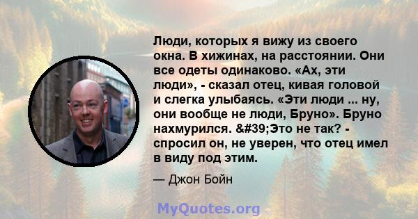 Люди, которых я вижу из своего окна. В хижинах, на расстоянии. Они все одеты одинаково. «Ах, эти люди», - сказал отец, кивая головой и слегка улыбаясь. «Эти люди ... ну, они вообще не люди, Бруно». Бруно нахмурился.