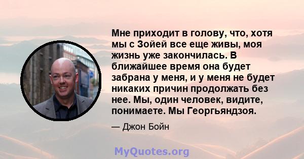 Мне приходит в голову, что, хотя мы с Зойей все еще живы, моя жизнь уже закончилась. В ближайшее время она будет забрана у меня, и у меня не будет никаких причин продолжать без нее. Мы, один человек, видите, понимаете.