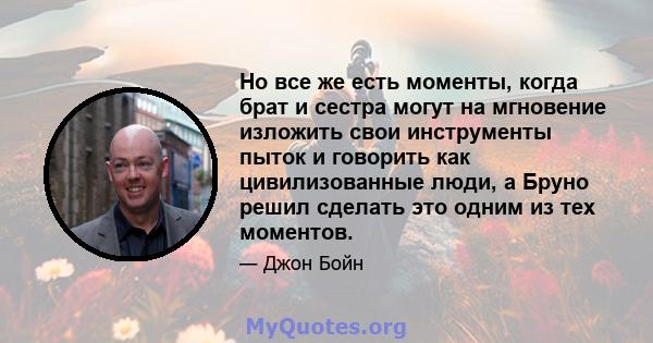 Но все же есть моменты, когда брат и сестра могут на мгновение изложить свои инструменты пыток и говорить как цивилизованные люди, а Бруно решил сделать это одним из тех моментов.