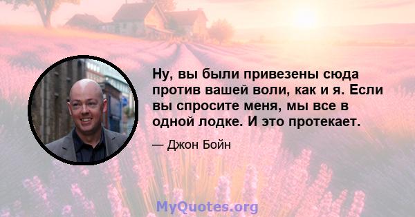 Ну, вы были привезены сюда против вашей воли, как и я. Если вы спросите меня, мы все в одной лодке. И это протекает.