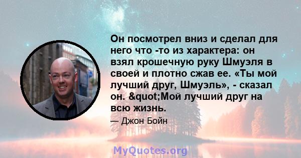 Он посмотрел вниз и сделал для него что -то из характера: он взял крошечную руку Шмуэля в своей и плотно сжав ее. «Ты мой лучший друг, Шмуэль», - сказал он. "Мой лучший друг на всю жизнь.