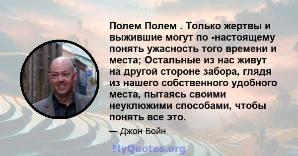 Полем Полем . Только жертвы и выжившие могут по -настоящему понять ужасность того времени и места; Остальные из нас живут на другой стороне забора, глядя из нашего собственного удобного места, пытаясь своими неуклюжими