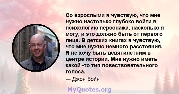 Со взрослыми я чувствую, что мне нужно настолько глубоко войти в психологию персонажа, насколько я могу, и это должно быть от первого лица. В детских книгах я чувствую, что мне нужно немного расстояния. Я не хочу быть