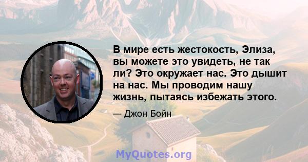 В мире есть жестокость, Элиза, вы можете это увидеть, не так ли? Это окружает нас. Это дышит на нас. Мы проводим нашу жизнь, пытаясь избежать этого.