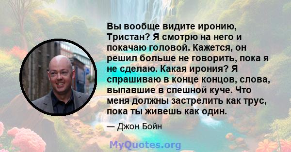 Вы вообще видите иронию, Тристан? Я смотрю на него и покачаю головой. Кажется, он решил больше не говорить, пока я не сделаю. Какая ирония? Я спрашиваю в конце концов, слова, выпавшие в спешной куче. Что меня должны