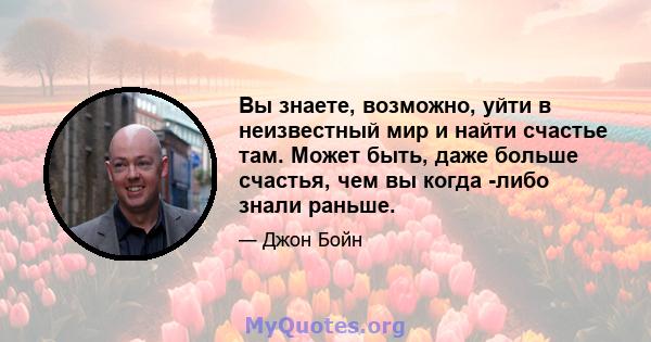 Вы знаете, возможно, уйти в неизвестный мир и найти счастье там. Может быть, даже больше счастья, чем вы когда -либо знали раньше.