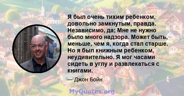 Я был очень тихим ребенком, довольно замкнутым, правда. Независимо, да; Мне не нужно было много надзора. Может быть, меньше, чем я, когда стал старше. Но я был книжным ребенком, неудивительно. Я мог часами сидеть в углу 