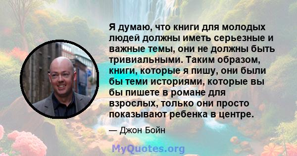 Я думаю, что книги для молодых людей должны иметь серьезные и важные темы, они не должны быть тривиальными. Таким образом, книги, которые я пишу, они были бы теми историями, которые вы бы пишете в романе для взрослых,