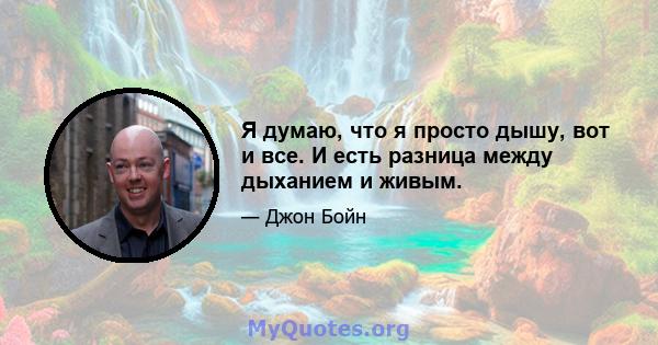 Я думаю, что я просто дышу, вот и все. И есть разница между дыханием и живым.