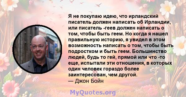 Я не покупаю идею, что ирландский писатель должен написать об Ирландии, или писатель -геев должен написать о том, чтобы быть геем. Но когда я нашел правильную историю, я увидел в этом возможность написать о том, чтобы