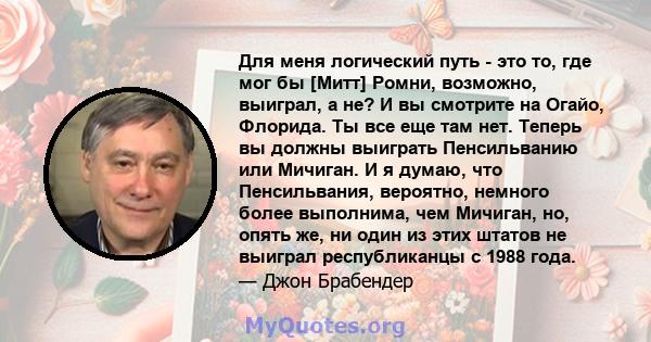 Для меня логический путь - это то, где мог бы [Митт] Ромни, возможно, выиграл, а не? И вы смотрите на Огайо, Флорида. Ты все еще там нет. Теперь вы должны выиграть Пенсильванию или Мичиган. И я думаю, что Пенсильвания,