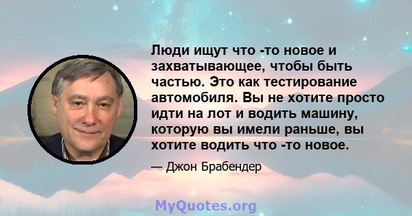 Люди ищут что -то новое и захватывающее, чтобы быть частью. Это как тестирование автомобиля. Вы не хотите просто идти на лот и водить машину, которую вы имели раньше, вы хотите водить что -то новое.