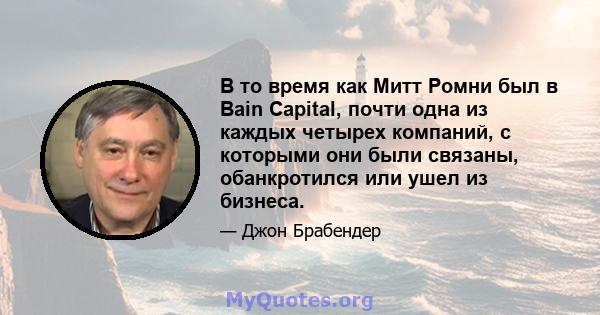 В то время как Митт Ромни был в Bain Capital, почти одна из каждых четырех компаний, с которыми они были связаны, обанкротился или ушел из бизнеса.