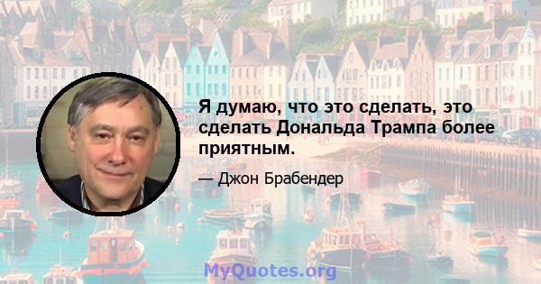 Я думаю, что это сделать, это сделать Дональда Трампа более приятным.