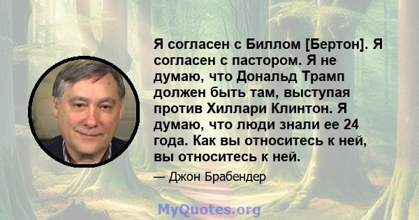 Я согласен с Биллом [Бертон]. Я согласен с пастором. Я не думаю, что Дональд Трамп должен быть там, выступая против Хиллари Клинтон. Я думаю, что люди знали ее 24 года. Как вы относитесь к ней, вы относитесь к ней.