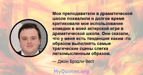 Мои преподаватели в драматической школе похвалили и долгое время критиковали мое использование комедии в моей актерской игре в драматической школе. Они сказали, что у меня есть тенденция каким -то образом выполнять