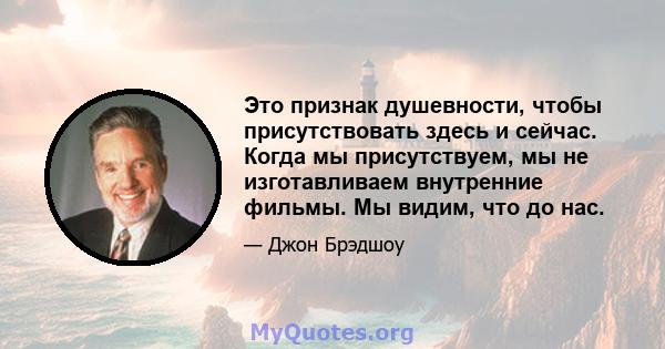 Это признак душевности, чтобы присутствовать здесь и сейчас. Когда мы присутствуем, мы не изготавливаем внутренние фильмы. Мы видим, что до нас.