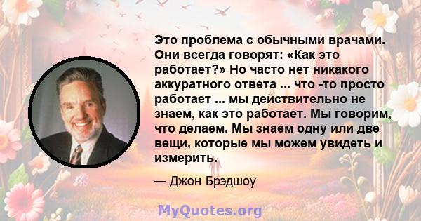 Это проблема с обычными врачами. Они всегда говорят: «Как это работает?» Но часто нет никакого аккуратного ответа ... что -то просто работает ... мы действительно не знаем, как это работает. Мы говорим, что делаем. Мы