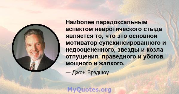 Наиболее парадоксальным аспектом невротического стыда является то, что это основной мотиватор супехинсированного и недооцененного, звезды и козла отпущения, праведного и убогов, мощного и жалкого.