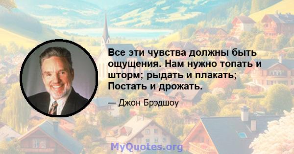 Все эти чувства должны быть ощущения. Нам нужно топать и шторм; рыдать и плакать; Постать и дрожать.