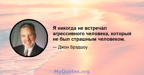 Я никогда не встречал агрессивного человека, который не был страшным человеком.