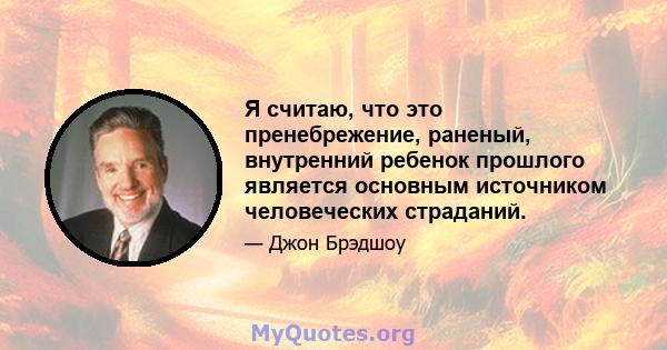 Я считаю, что это пренебрежение, раненый, внутренний ребенок прошлого является основным источником человеческих страданий.