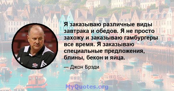 Я заказываю различные виды завтрака и обедов. Я не просто захожу и заказываю гамбургеры все время. Я заказываю специальные предложения, блины, бекон и яйца.