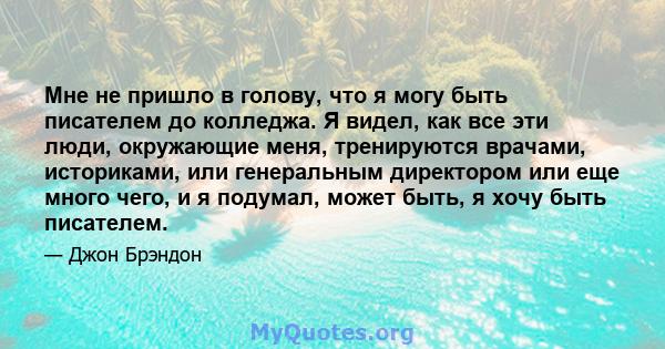 Мне не пришло в голову, что я могу быть писателем до колледжа. Я видел, как все эти люди, окружающие меня, тренируются врачами, историками, или генеральным директором или еще много чего, и я подумал, может быть, я хочу