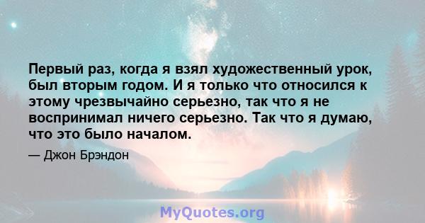 Первый раз, когда я взял художественный урок, был вторым годом. И я только что относился к этому чрезвычайно серьезно, так что я не воспринимал ничего серьезно. Так что я думаю, что это было началом.