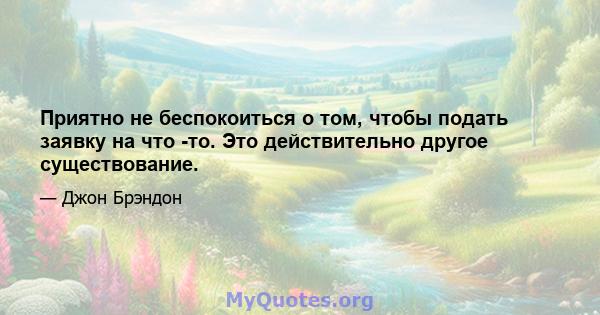 Приятно не беспокоиться о том, чтобы подать заявку на что -то. Это действительно другое существование.