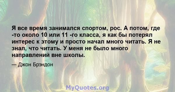 Я все время занимался спортом, рос. А потом, где -то около 10 или 11 -го класса, я как бы потерял интерес к этому и просто начал много читать. Я не знал, что читать. У меня не было много направлений вне школы.