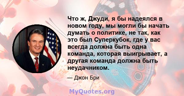 Что ж, Джуди, я бы надеялся в новом году, мы могли бы начать думать о политике, не так, как это был Суперкубок, где у вас всегда должна быть одна команда, которая выигрывает, а другая команда должна быть неудачником.