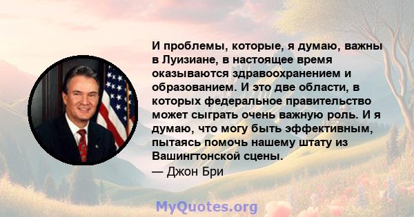 И проблемы, которые, я думаю, важны в Луизиане, в настоящее время оказываются здравоохранением и образованием. И это две области, в которых федеральное правительство может сыграть очень важную роль. И я думаю, что могу