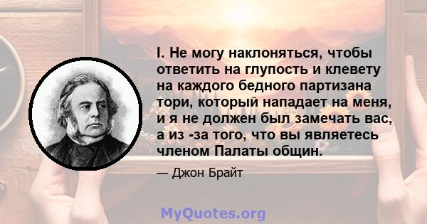 I. Не могу наклоняться, чтобы ответить на глупость и клевету на каждого бедного партизана тори, который нападает на меня, и я не должен был замечать вас, а из -за того, что вы являетесь членом Палаты общин.