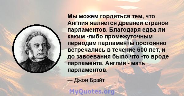 Мы можем гордиться тем, что Англия является древней страной парламентов. Благодаря едва ли каким -либо промежуточным периодам парламенты постоянно встречались в течение 600 лет, и до завоевания было что -то вроде