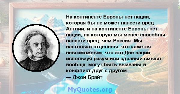 На континенте Европы нет нации, которая бы не может нанести вред Англии, и на континенте Европы нет нации, на которую мы менее способны нанести вред, чем Россия. Мы настолько отделены, что кажется невозможным, что это