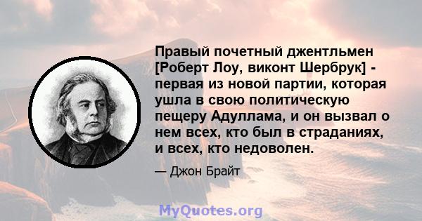 Правый почетный джентльмен [Роберт Лоу, виконт Шербрук] - первая из новой партии, которая ушла в свою политическую пещеру Адуллама, и он вызвал о нем всех, кто был в страданиях, и всех, кто недоволен.