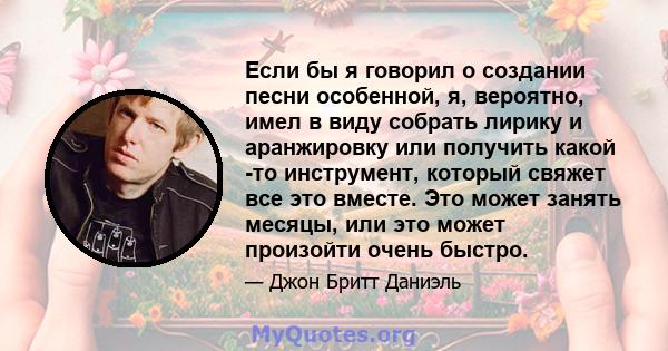 Если бы я говорил о создании песни особенной, я, вероятно, имел в виду собрать лирику и аранжировку или получить какой -то инструмент, который свяжет все это вместе. Это может занять месяцы, или это может произойти