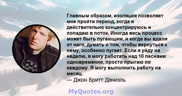 Главным образом, изоляция позволяет мне пройти период, когда я действительно концентрируюсь и попадаю в поток. Иногда весь процесс может быть пугающим, и когда вы вдали от него, думать о том, чтобы вернуться к нему,