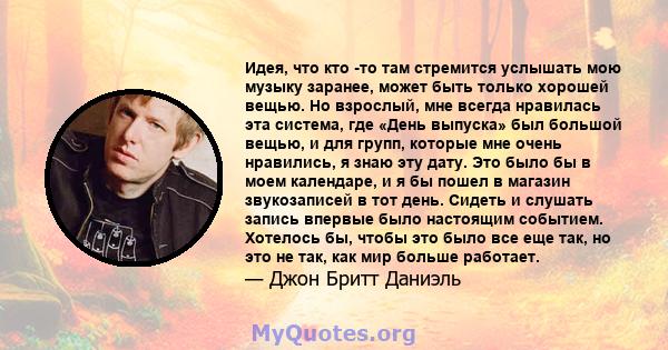 Идея, что кто -то там стремится услышать мою музыку заранее, может быть только хорошей вещью. Но взрослый, мне всегда нравилась эта система, где «День выпуска» был большой вещью, и для групп, которые мне очень